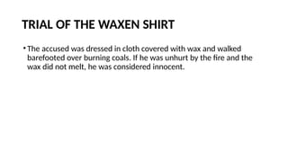 TRIAL OF THE WAXEN SHIRT
•The accused was dressed in cloth covered with wax and walked
barefooted over burning coals. If he was unhurt by the fire and the
wax did not melt, he was considered innocent.
 