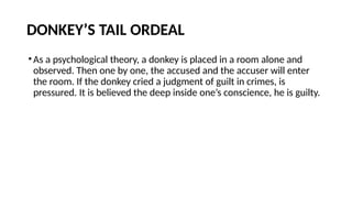 DONKEY’S TAIL ORDEAL
•As a psychological theory, a donkey is placed in a room alone and
observed. Then one by one, the accused and the accuser will enter
the room. If the donkey cried a judgment of guilt in crimes, is
pressured. It is believed the deep inside one’s conscience, he is guilty.
 