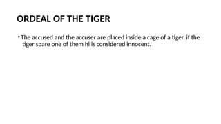 ORDEAL OF THE TIGER
•The accused and the accuser are placed inside a cage of a tiger, if the
tiger spare one of them hi is considered innocent.
 