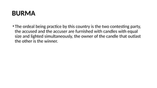 BURMA
•The ordeal being practice by this country is the two contesting party,
the accused and the accuser are furnished with candles with equal
size and lighted simultaneously, the owner of the candle that outlast
the other is the winner.
 