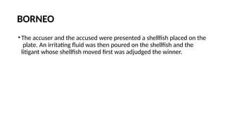 BORNEO
•The accuser and the accused were presented a shellfish placed on the
plate. An irritating fluid was then poured on the shellfish and the
litigant whose shellfish moved first was adjudged the winner.
 