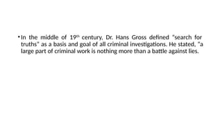 •In the middle of 19th
century, Dr. Hans Gross defined “search for
truths” as a basis and goal of all criminal investigations. He stated, “a
large part of criminal work is nothing more than a battle against lies.
 