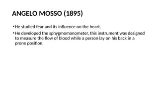 ANGELO MOSSO (1895)
•He studied fear and its influence on the heart.
•He developed the sphygmomanometer, this instrument was designed
to measure the flow of blood while a person lay on his back in a
prone position.
 
