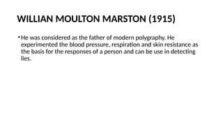 WILLIAN MOULTON MARSTON (1915)
•He was considered as the father of modern polygraphy. He
experimented the blood pressure, respiration and skin resistance as
the basis for the responses of a person and can be use in detecting
lies.
 
