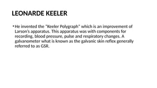 LEONARDE KEELER
•He invented the “Keeler Polygraph” which is an improvement of
Larson’s apparatus. This apparatus was with components for
recording, blood pressure, pulse and respiratory changes. A
galvanometer what is known as the galvanic skin reflex generally
referred to as GSR.
 