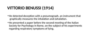 VITTORIO BENUSSI (1914)
•He detected deception with a pneumograph, an instrument that
graphically measures the inhalation and exhalation.
•He presented a paper before the second meeting of the Italian
Society for Psychology in Rome, on the subject of his experiments
regarding respiratory symptoms of lying.
 