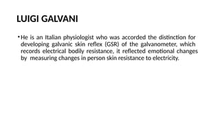 LUIGI GALVANI
•He is an Italian physiologist who was accorded the distinction for
developing galvanic skin reflex (GSR) of the galvanometer, which
records electrical bodily resistance, it reflected emotional changes
by measuring changes in person skin resistance to electricity.
 