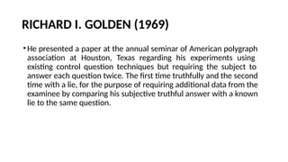 RICHARD I. GOLDEN (1969)
•He presented a paper at the annual seminar of American polygraph
association at Houston, Texas regarding his experiments using
existing control question techniques but requiring the subject to
answer each question twice. The first time truthfully and the second
time with a lie, for the purpose of requiring additional data from the
examinee by comparing his subjective truthful answer with a known
lie to the same question.
 