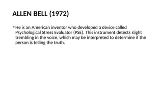 ALLEN BELL (1972)
•He is an American inventor who developed a device called
Psychological Stress Evaluator (PSE). This instrument detects slight
trembling in the voice, which may be interpreted to determine if the
person is telling the truth.
 