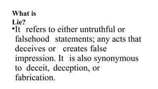 What is
Lie?
•It refers to either untruthful or
falsehood statements; any acts that
deceives or creates false
impression. It is also synonymous
to deceit, deception, or
fabrication.
 