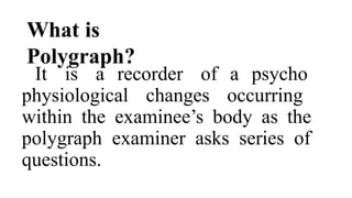 What is
Polygraph?
It is a recorder of a psycho
physiological changes occurring
within the examinee’s body as the
polygraph examiner asks series of
questions.
 
