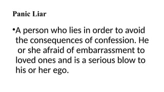 Panic Liar
•A person who lies in order to avoid
the consequences of confession. He
or she afraid of embarrassment to
loved ones and is a serious blow to
his or her ego.
 
