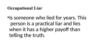 Occupational Liar
•Is someone who lied for years. This
person is a practical liar and lies
when it has a higher payoff than
telling the truth.
 
