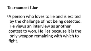 Tournament Liar
•A person who loves to lie and is excited
by the challenge of not being detected.
He views an interview as another
contest to won. He lies because it is the
only weapon remaining with which to
fight.
 