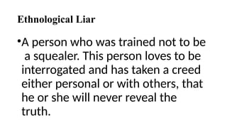 Ethnological Liar
•A person who was trained not to be
a squealer. This person loves to be
interrogated and has taken a creed
either personal or with others, that
he or she will never reveal the
truth.
 