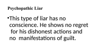 Psychopathic Liar
•This type of liar has no
conscience. He shows no regret
for his dishonest actions and
no manifestations of guilt.
 