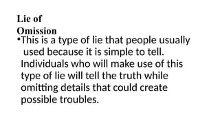 Lie of
Omission
•This is a type of lie that people usually
used because it is simple to tell.
Individuals who will make use of this
type of lie will tell the truth while
omitting details that could create
possible troubles.
 