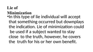 Lie of
Minimization
•In this type of lie individual will accept
that something occurred but downplays
the indication. Lie of minimization could
be used if a subject wanted to stay
close to the truth, however, he covers
the truth for his or her own benefit.
 