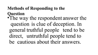 Methods of Responding to the
Question
•The way the respondentanswer the
question is clue of deception. In
general truthful people tend to be
direct, untruthful people tend to
be cautious about their answers.
 