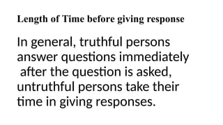Length of Time before giving response
In general, truthful persons
answer questions immediately
after the question is asked,
untruthful persons take their
time in giving responses.
 