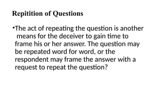 Repitition of Questions
•The act of repeating the question is another
means for the deceiver to gain time to
frame his or her answer. The question may
be repeated word for word, or the
respondent may frame the answer with a
request to repeat the question?
 