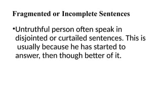 Fragmented or Incomplete Sentences
•Untruthful person often speak in
disjointed or curtailed sentences. This is
usually because he has started to
answer, then though better of it.
 