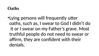 Oaths
•Lying persons will frequently utter
oaths, such as, I swear to God I didn’t do
it or I swear on my Father’s grave. Most
truthful people do not need to swear or
affirm, they are confident with their
denials.
 