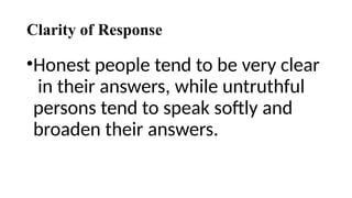 Clarity of Response
•Honest people tend to be very clear
in their answers, while untruthful
persons tend to speak softly and
broaden their answers.
 