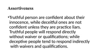 Assertiveness
•Truthful person are confident about their
innocence, while deceitful ones are not
confident unless they are practice liars.
Truthful people will respond directly
without waiver or qualifications; while
deceptive people tend to respond indirectly
with waivers and qualifications.
 