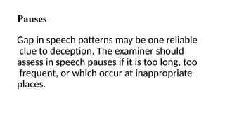 Pauses
Gap in speech patterns may be one reliable
clue to deception. The examiner should
assess in speech pauses if it is too long, too
frequent, or which occur at inappropriate
places.
 