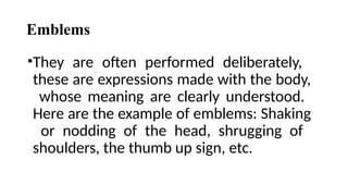 Emblems
•They are often performed deliberately,
these are expressions made with the body,
whose meaning are clearly understood.
Here are the example of emblems: Shaking
or nodding of the head, shrugging of
shoulders, the thumb up sign, etc.
 