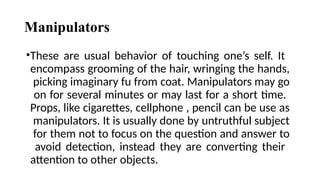 Manipulators
•These are usual behavior of touching one’s self. It
encompass grooming of the hair, wringing the hands,
picking imaginary fu from coat. Manipulators may go
on for several minutes or may last for a short time.
Props, like cigarettes, cellphone , pencil can be use as
manipulators. It is usually done by untruthful subject
for them not to focus on the question and answer to
avoid detection, instead they are converting their
attention to other objects.
 