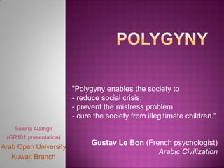 "Polygyny enables the society to
                        - reduce social crisis,
                        - prevent the mistress problem
                        - cure the society from illegitimate children.“
    Suleha Alamgir
 (GR101 presentation)
                              Gustav Le Bon (French psychologist)
Arab Open University
                                                Arabic Civilization
   Kuwait Branch
 