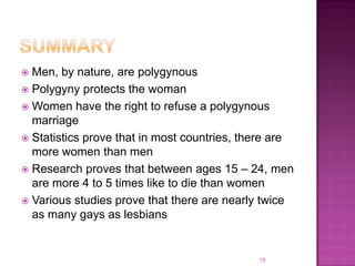  Men, by nature, are polygynous
 Polygyny protects the woman
 Women have the right to refuse a polygynous
  marriage
 Statistics prove that in most countries, there are
  more women than men
 Research proves that between ages 15 – 24, men
  are more 4 to 5 times like to die than women
 Various studies prove that there are nearly twice
  as many gays as lesbians


                                             15
 