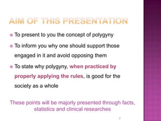    To present to you the concept of polygyny

   To inform you why one should support those
    engaged in it and avoid opposing them

   To state why polygyny, when practiced by
    properly applying the rules, is good for the
    society as a whole


These points will be majorly presented through facts,
         statistics and clinical researches
                                                2
 