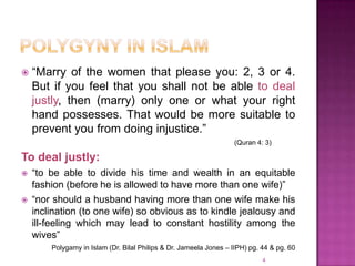    “Marry of the women that please you: 2, 3 or 4.
    But if you feel that you shall not be able to deal
    justly, then (marry) only one or what your right
    hand possesses. That would be more suitable to
    prevent you from doing injustice.”
                                                                    (Quran 4: 3)

To deal justly:
   “to be able to divide his time and wealth in an equitable
    fashion (before he is allowed to have more than one wife)”
   “nor should a husband having more than one wife make his
    inclination (to one wife) so obvious as to kindle jealousy and
    ill-feeling which may lead to constant hostility among the
    wives”
        Polygamy in Islam (Dr. Bilal Philips & Dr. Jameela Jones – IIPH) pg. 44 & pg. 60
                                                                             4
 