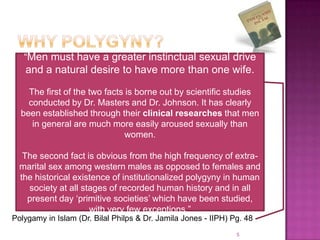 “Men must have a greater instinctual sexual drive
   and a natural desire to have more than one wife.

    The first of the two facts is borne out by scientific studies
    conducted by Dr. Masters and Dr. Johnson. It has clearly
  been established through their clinical researches that men
     in general are much more easily aroused sexually than
                               women.

   The second fact is obvious from the high frequency of extra-
  marital sex among western males as opposed to females and
  the historical existence of institutionalized polygyny in human
    society at all stages of recorded human history and in all
    present day „primitive societies‟ which have been studied,
                     with very few exceptions.”
Polygamy in Islam (Dr. Bilal Philps & Dr. Jamila Jones - IIPH) Pg. 48
                                                                5
 