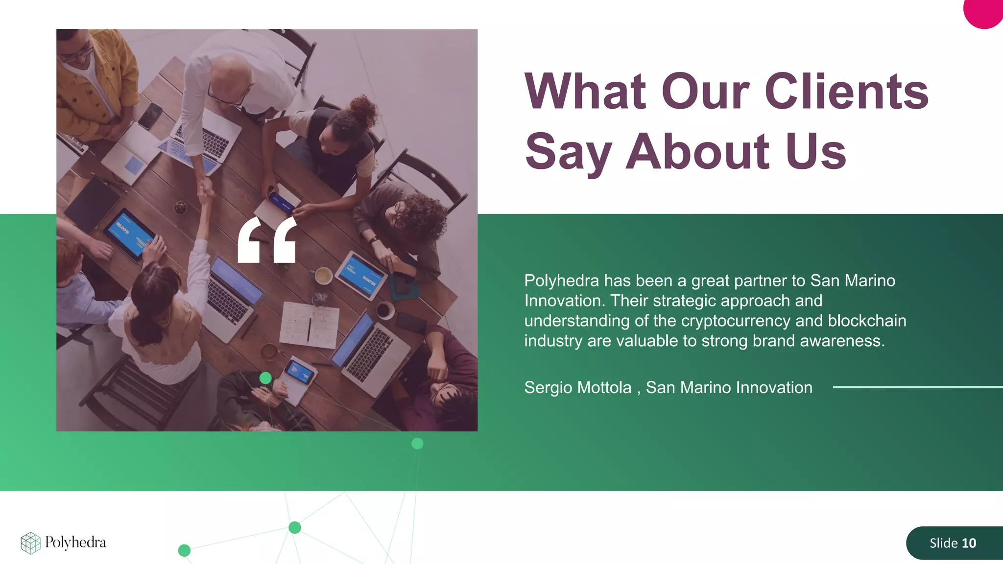 Slide 10
What Our Clients
Say About Us
Polyhedra has been a great partner to San Marino
Innovation. Their strategic approach and
understanding of the cryptocurrency and blockchain
industry are valuable to strong brand awareness.
Sergio Mottola , San Marino Innovation
“
 