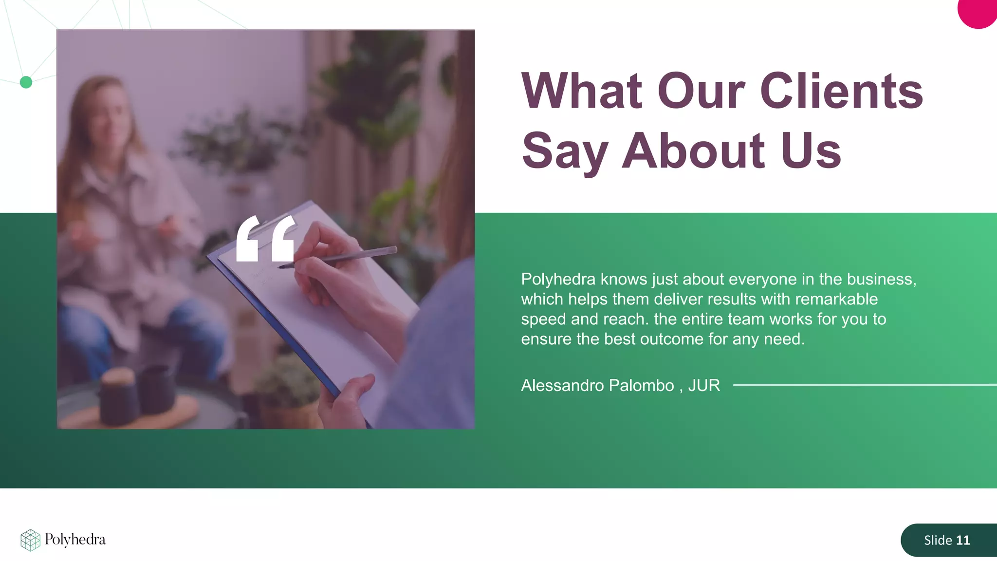 Slide 11
What Our Clients
Say About Us
Polyhedra knows just about everyone in the business,
which helps them deliver results with remarkable
speed and reach. the entire team works for you to
ensure the best outcome for any need.
Alessandro Palombo , JUR
“
 