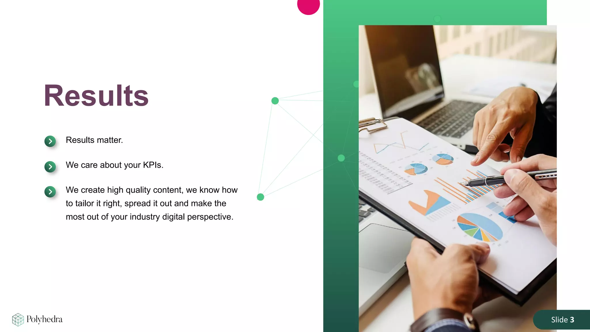 Slide 3
Results
Results matter.
We care about your KPIs.
We create high quality content, we know how
to tailor it right, spread it out and make the
most out of your industry digital perspective.
Slide 3
 