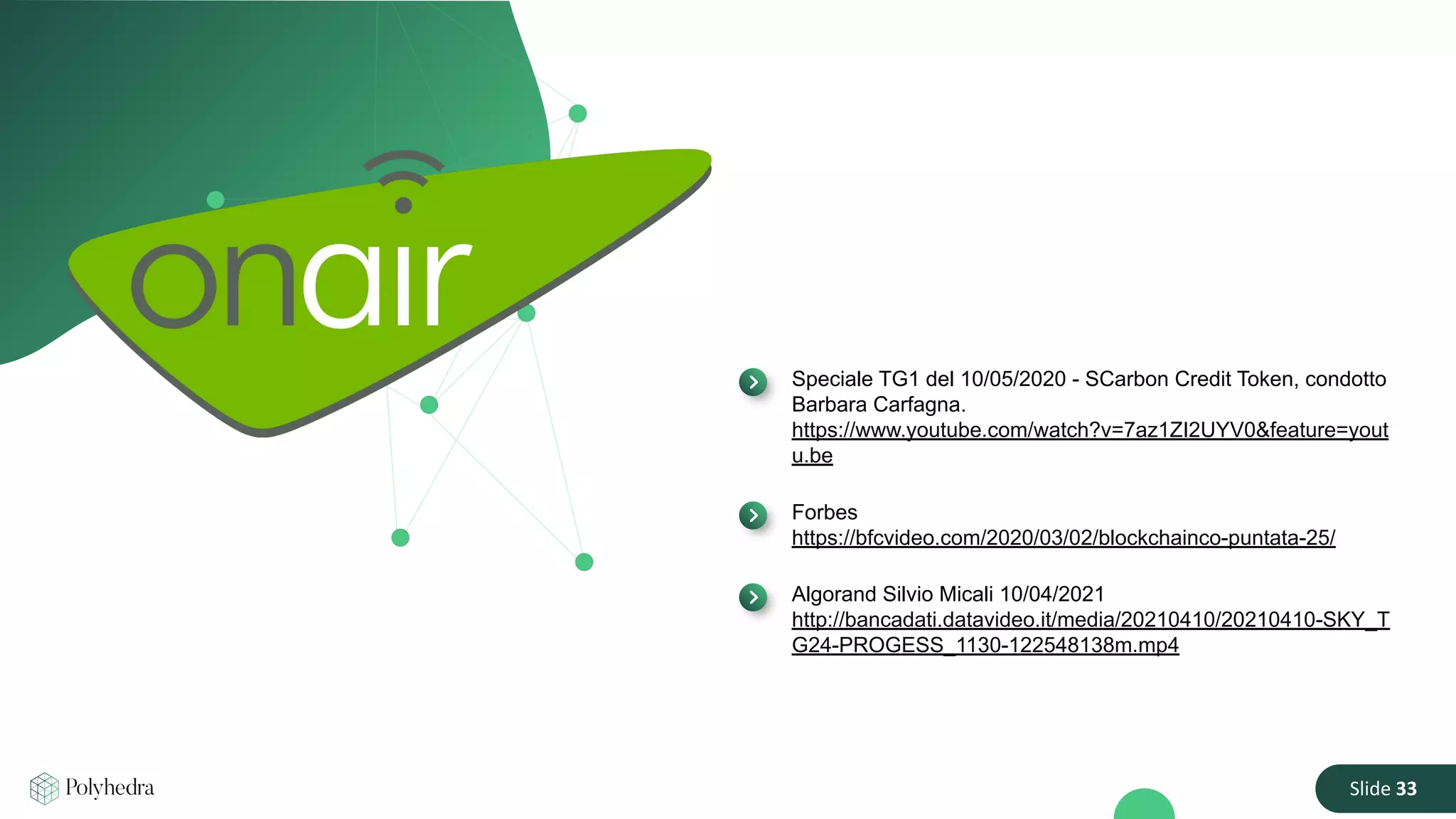 Slide 33
Speciale TG1 del 10/05/2020 - SCarbon Credit Token, condotto
Barbara Carfagna.
https://www.youtube.com/watch?v=7az1ZI2UYV0&feature=yout
u.be
Forbes
https://bfcvideo.com/2020/03/02/blockchainco-puntata-25/
Algorand Silvio Micali 10/04/2021
http://bancadati.datavideo.it/media/20210410/20210410-SKY_T
G24-PROGESS_1130-122548138m.mp4
 