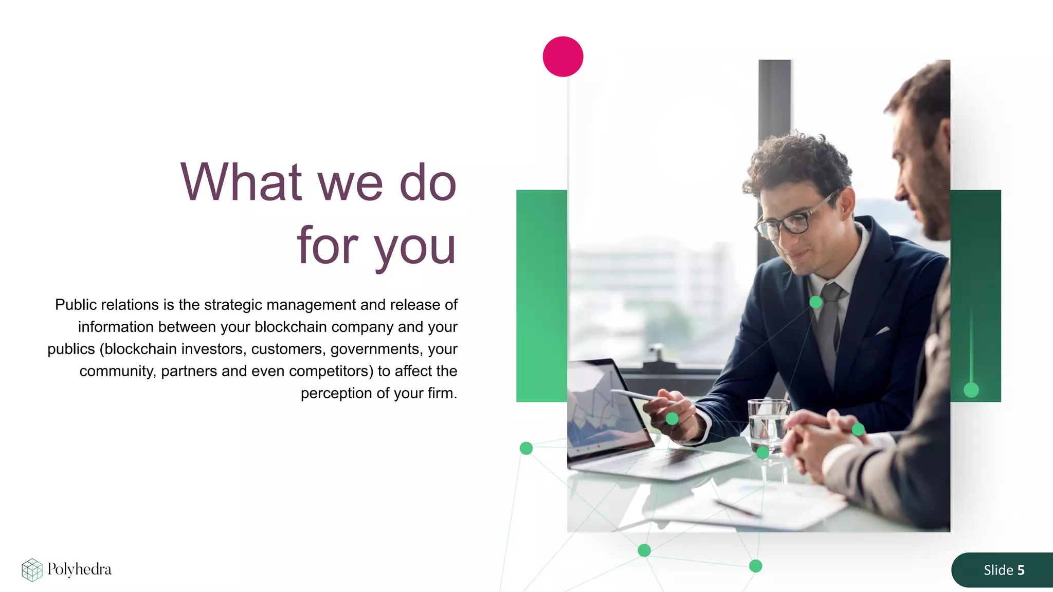 Slide 5
Public relations is the strategic management and release of
information between your blockchain company and your
publics (blockchain investors, customers, governments, your
community, partners and even competitors) to affect the
perception of your firm.
What we do
for you
 