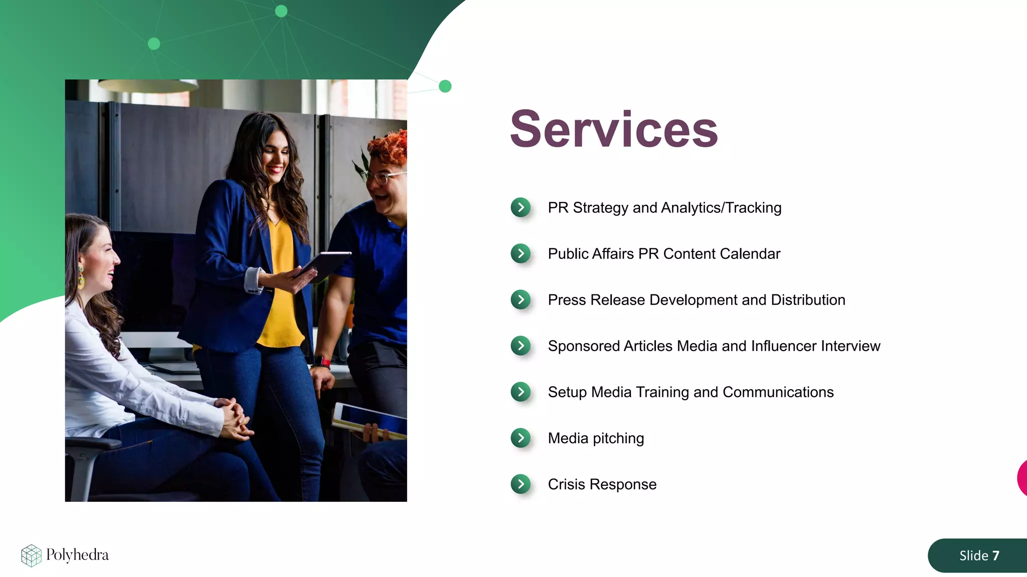 Slide 7
Services
PR Strategy and Analytics/Tracking
Public Affairs PR Content Calendar
Press Release Development and Distribution
Sponsored Articles Media and Influencer Interview
Setup Media Training and Communications
Media pitching
Crisis Response
 