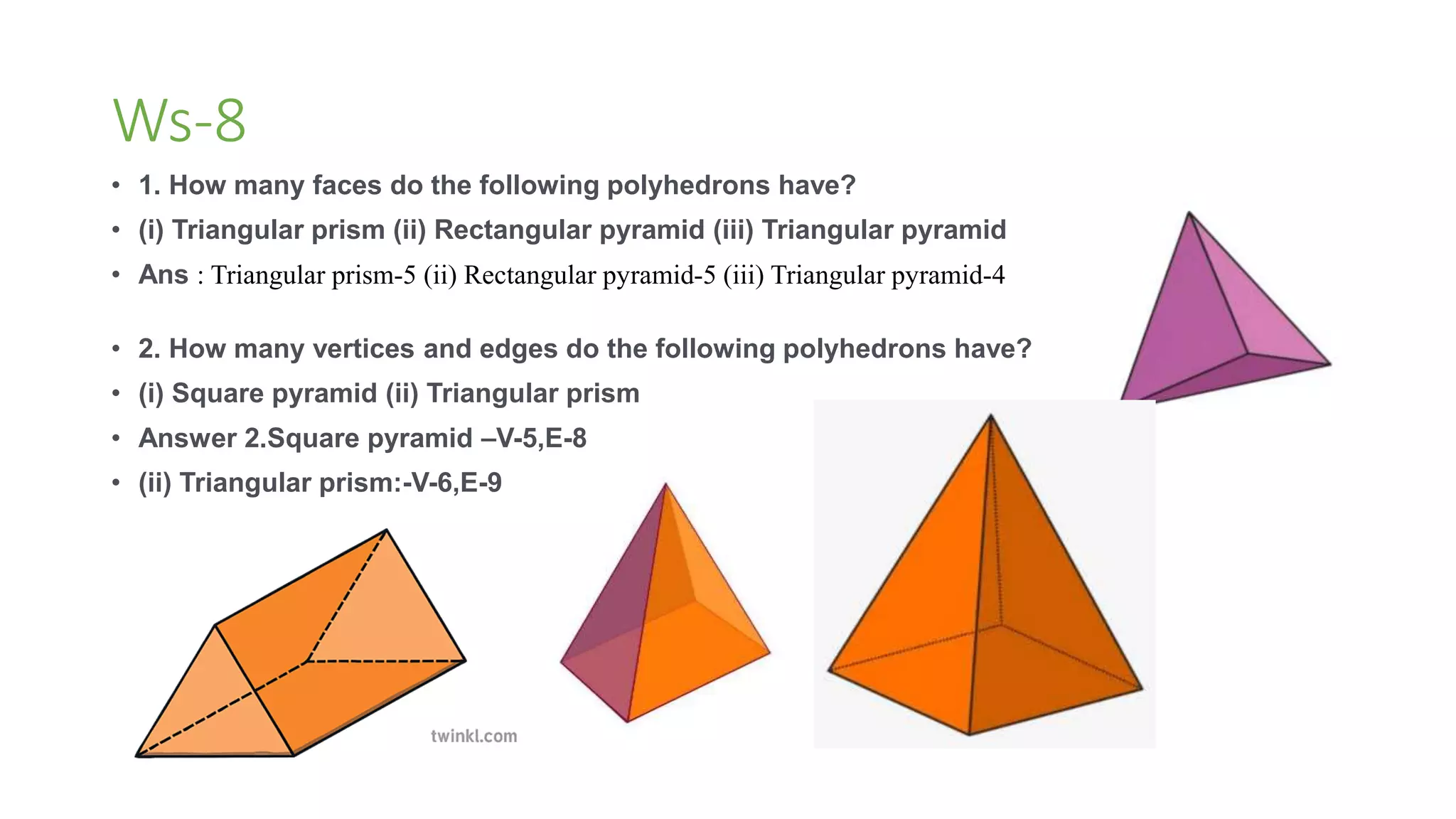 Ws-8
• 1. How many faces do the following polyhedrons have?
• (i) Triangular prism (ii) Rectangular pyramid (iii) Triangular pyramid
• Ans : Triangular prism-5 (ii) Rectangular pyramid-5 (iii) Triangular pyramid-4
• 2. How many vertices and edges do the following polyhedrons have?
• (i) Square pyramid (ii) Triangular prism
• Answer 2.Square pyramid –V-5,E-8
• (ii) Triangular prism:-V-6,E-9