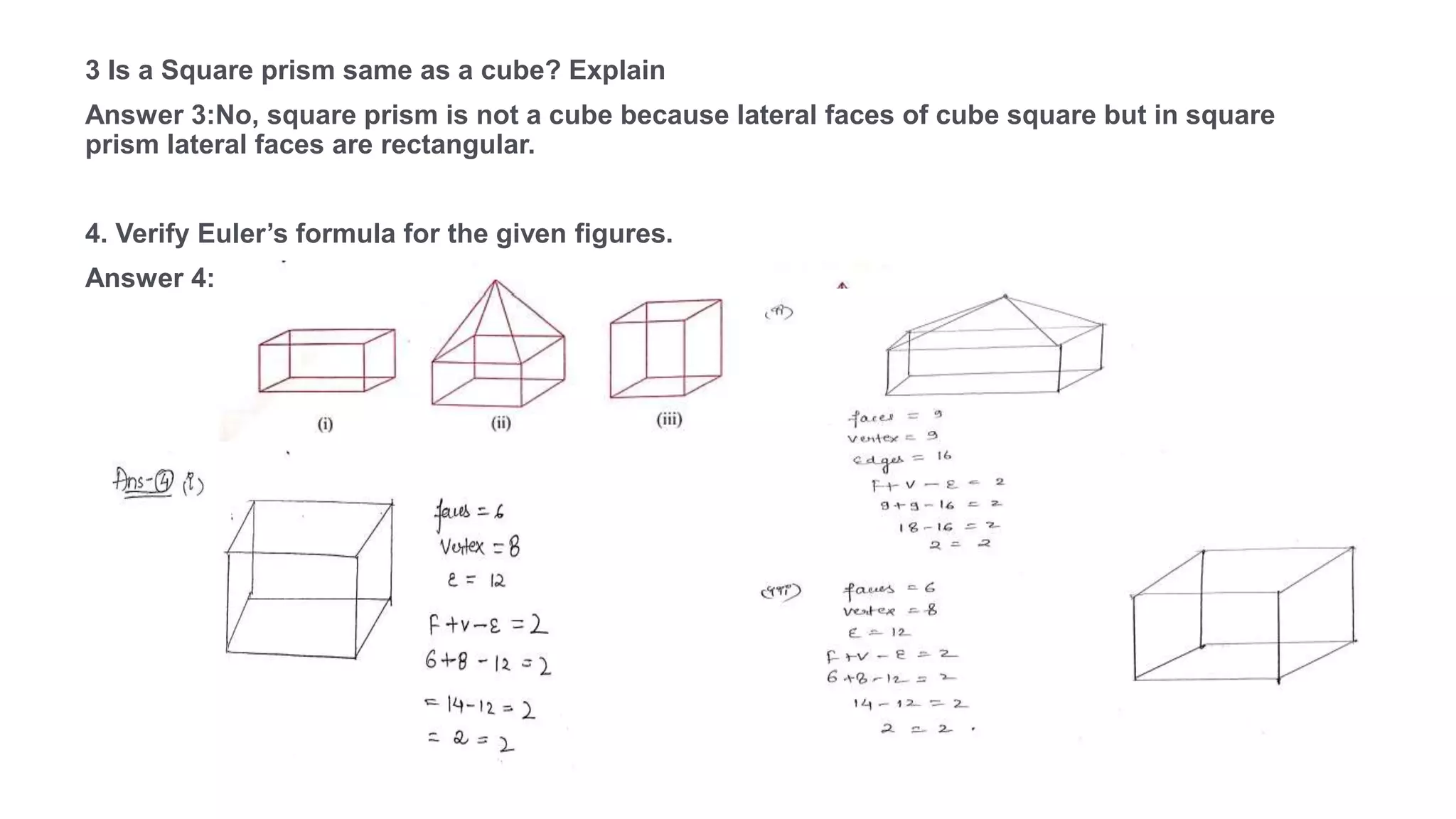 3 Is a Square prism same as a cube? Explain
Answer 3:No, square prism is not a cube because lateral faces of cube square but in square
prism lateral faces are rectangular.
4. Verify Euler’s formula for the given figures.
Answer 4: