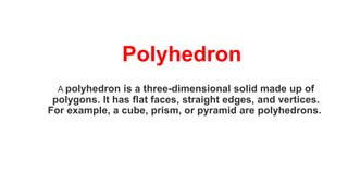 Polyhedron
A polyhedron is a three-dimensional solid made up of
polygons. It has flat faces, straight edges, and vertices.
For example, a cube, prism, or pyramid are polyhedrons.
 