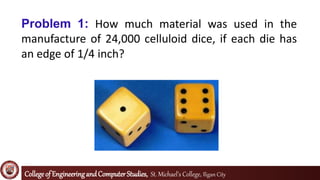 Collegeof EngineeringandComputerStudies, St. Michael’s College, Iligan City
Problem 1: How much material was used in the
manufacture of 24,000 celluloid dice, if each die has
an edge of 1/4 inch?
 