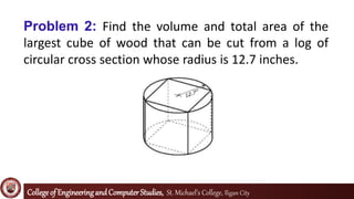 Collegeof EngineeringandComputerStudies, St. Michael’s College, Iligan City
Problem 2: Find the volume and total area of the
largest cube of wood that can be cut from a log of
circular cross section whose radius is 12.7 inches.
 