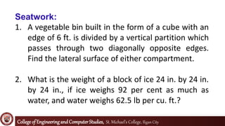Collegeof EngineeringandComputerStudies, St. Michael’s College, Iligan City
Seatwork:
1. A vegetable bin built in the form of a cube with an
edge of 6 ft. is divided by a vertical partition which
passes through two diagonally opposite edges.
Find the lateral surface of either compartment.
2. What is the weight of a block of ice 24 in. by 24 in.
by 24 in., if ice weighs 92 per cent as much as
water, and water weighs 62.5 lb per cu. ft.?
 