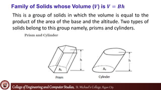 Collegeof EngineeringandComputerStudies, St. Michael’s College, Iligan City
Family of Solids whose Volume (𝑽) is 𝑽 = 𝑩𝒉
This is a group of solids in which the volume is equal to the
product of the area of the base and the altitude. Two types of
solids belong to this group namely, prisms and cylinders.
 